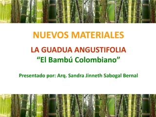 NUEVOS MATERIALES
LA GUADUA ANGUSTIFOLIA
“El Bambú Colombiano”
Presentado por: Arq. Sandra Jinneth Sabogal Bernal
1
 