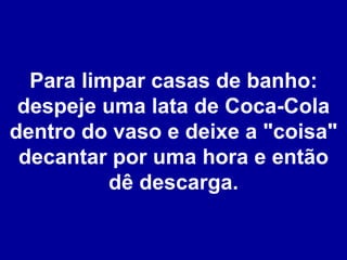 Para limpar casas de banho: despeje uma lata de Coca-Cola dentro do vaso e deixe a "coisa" decantar por uma hora e então dê descarga. 