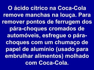 O ácido cítrico na Coca-Cola remove manchas na louça. Para remover pontos de ferrugem dos pára-choques cromados de automóveis, esfregue o pára-choques com um chumaço de papel de alumínio (usado para embrulhar alimentos) molhado com Coca-Cola. 