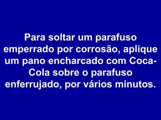 Para soltar um parafuso emperrado por corrosão, aplique um pano encharcado com Coca-Cola sobre o parafuso enferrujado, por vários minutos. 