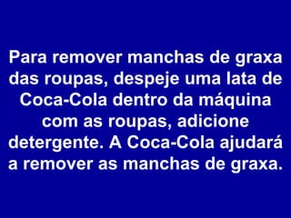 Para remover manchas de graxa das roupas, despeje uma lata de Coca-Cola dentro da máquina com as roupas, adicione detergente. A Coca-Cola ajudará a remover as manchas de graxa. 
