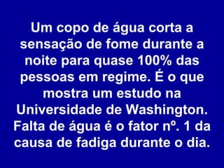 Um copo de água corta a sensação de fome durante a noite para quase 100% das pessoas em regime. É o que mostra um estudo na Universidade de Washington. Falta de água é o fator nº. 1 da causa de fadiga durante o dia. 
