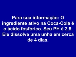 Para sua informação: O ingrediente ativo na Coca-Cola é o ácido fosfórico. Seu PH é 2,8. Ele dissolve uma unha em cerca de 4 dias. 