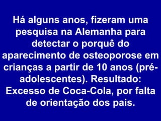 Há alguns anos, fizeram uma pesquisa na Alemanha para detectar o porquê do aparecimento de osteoporose em crianças a partir de 10 anos (pré-adolescentes). Resultado: Excesso de Coca-Cola, por falta de orientação dos pais. 