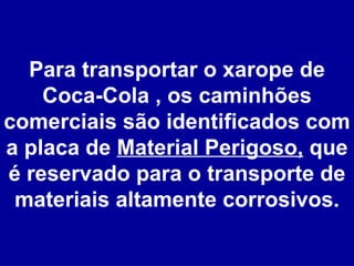 Para transportar o xarope de Coca-Cola , os caminhões comerciais são identificados com a placa de  Material Perigoso,  que é reservado para o transporte de materiais altamente corrosivos. 