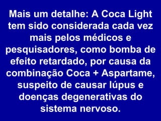 Mais um detalhe: A Coca Light tem sido considerada cada vez mais pelos médicos e pesquisadores, como bomba de efeito retardado, por causa da combinação Coca + Aspartame, suspeito de causar lúpus e doenças degenerativas do sistema nervoso. 