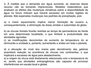 3. À medida que a demanda por água aumenta, as reservas desse
recurso vão se tornando imprevisíveis. Modelos matemáticos que
analisam os efeitos das mudanças climáticas sobre a disponibilidade de
água no futuro indicam que haverá escassez em muitas regiões do
planeta. São esperadas mudanças nos padrões de precipitação, pois
a) o maior aquecimento implica menor formação de nuvens e,
consequentemente, a eliminação de áreas úmidas e subúmidas do globo.
b) as chuvas frontais ficarão restritas ao tempo de permanência da frente
em uma determinada localidade, o que limitará a produtividade das
atividades agrícolas.
c) as modificações decorrentes do aumento da temperatura do ar
diminuirão a umidade e, portanto, aumentarão a aridez em todo o planeta.
d) a elevação do nível dos mares pelo derretimento das geleiras
acarretará redução na ocorrência de chuvas nos continentes, o que
implicará a escassez de água para abastecimento.
e) a origem da chuva está diretamente relacionada com a temperatura do
ar, sendo que atividades antropogênicas são capazes de provocar
interferências em escala local e global.
 