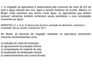 1. A irrigação da agricultura é responsável pelo consumo de mais de 2/3 de
toda a água retirada dos rios, lagos e lençóis freáticos do mundo. Mesmo no
Brasil, onde achamos que temos muita água, os agricultores que tentam
produzir alimentos também enfrentam secas periódicas e uma competição
crescente por água.
MARAFON, G. J. et al. O desencanto da terra: produção de alimentos, ambiente e
sociedade. Rio de Janeiro: Garamond, 2011.
No Brasil, as técnicas de irrigação utilizadas na agricultura produziram
impactos socioambientais como
a) redução do custo de produção.
b) agravamento da poluição hídrica.
c) compactação do material do solo.
d) aceleração da fertilização natural.
e) redirecionamento dos cursos fluviais.
 