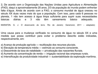 2. De acordo com a Organização das Nações Unidas para Agricultura e Alimentação
(FAO), daqui a aproximadamente 20 anos, 2/3 da população do mundo podem enfrentar
falta d’água. Ainda de acordo com a FAO, o consumo mundial de água cresceu no
século XX duas vezes mais do que a população. Com isso, para cada 6 pessoas no
planeta, 1 não tem acesso à água limpa suficiente para suprir suas necessidades
básicas diárias e 3 não têm saneamento básico adequado.
MARAFON, G. J. O desencanto da terra. Rio de Janeiro: Garamond, 2011 - adaptado)
Uma causa para a mudança verificada no consumo de água no século XX e uma
medida que possa contribuir para evitar o problema descrito estão indicadas,
respectivamente, em:
a) Avanço da produção agrícola — reutilização dos recursos pluviais.
b) Elevação da temperatura média — estímulo ao consumo consciente.
c) Descontrole da taxa de natalidade — privatização das nascentes fluviais.
d) Aumento da concentração de renda — irrigação racional das empresas rurais.
e) Intensificação da produtividade industrial — sustentabilidade da exploração marítima.
 
