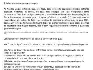 5. Leia atentamente o texto a seguir:
As Nações Unidas estimam que, até 2025, dois terços da população mundial sofrerão
escassez, moderada ou severa, de água. Essa situação tem sido interpretada como
resultante da falta física de água doce para o atendimento da demanda das populações da
Terra. Entretanto, no plano geral, há água suficiente no mundo (...) para satisfazer as
necessidades de todos. De fato, este cenário de escassez significa que, no ano 2025,
apenas um terço da humanidade deverá dispor de dinheiro suficiente para pagar o serviço
de abastecimento d’água decente, isto é, com regularidade de fornecimento e qualidade
garantida da água.
REBOUÇAS, Aldo. O ambiente brasileiro: 500 anos de exploração. In: RIBEIRO, Wagner Costa (Org.). Patrimônio Ambiental Brasileiro. São Paulo: Edusp, 2003. pág.
206.
Considerando os argumentos do texto, é correto afirmar que:
a) A “crise da água” resulta do elevado crescimento da população dos países mais pobres.
b) A “crise da água” não pode ser enfrentada com as tecnologias disponíveis, por isso
tende a se aprofundar.
c) No cenário projetado pela ONU, a escassez de água tenderá a se agravar devido à
continuidade do processo de urbanização.
d) Fatores sociais e econômicos desempenham um papel importante no problema da
escassez de água.
e) A água é um recurso natural renovável, portanto, a escassez resulta apenas da
 