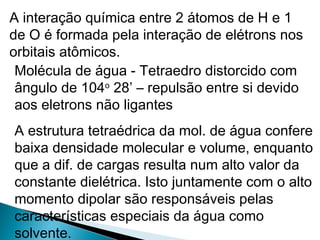 A interação química entre 2 átomos de H e 1
de O é formada pela interação de elétrons nos
orbitais atômicos.
Molécula de água - Tetraedro distorcido com
ângulo de 104o
28’ – repulsão entre si devido
aos eletrons não ligantes
A estrutura tetraédrica da mol. de água confere
baixa densidade molecular e volume, enquanto
que a dif. de cargas resulta num alto valor da
constante dielétrica. Isto juntamente com o alto
momento dipolar são responsáveis pelas
características especiais da água como
solvente.
 