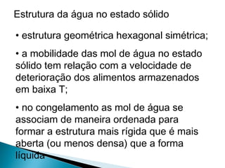 Estrutura da água no estado sólido
• estrutura geométrica hexagonal simétrica;
• a mobilidade das mol de água no estado
sólido tem relação com a velocidade de
deterioração dos alimentos armazenados
em baixa T;
• no congelamento as mol de água se
associam de maneira ordenada para
formar a estrutura mais rígida que é mais
aberta (ou menos densa) que a forma
líquida
 