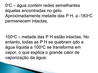 0o
C – água contém redes semelhantes
àquelas encontradas no gelo.
Aproximadamente metade das P H. a -183o
C
permanecem intactas.
100o
C – metade das P H estão intactas. No
entanto, todas as P H se quebram qdo a
água líquida a 100o
C se transforma em
vapor, o que explica o grande calor de
vaporização da água.
 