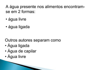 A água presente nos alimentos encontram-
se em 2 formas:
• água livre
• água ligada
Outros autores separam como
• Água ligada
• Água de capilar
• Água livre
 