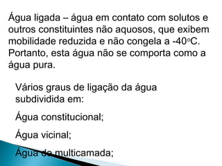 Água ligada – água em contato com solutos e
outros constituintes não aquosos, que exibem
mobilidade reduzida e não congela a -40o
C.
Portanto, esta água não se comporta como a
água pura.
Vários graus de ligação da água
subdividida em:
Água constitucional;
Água vicinal;
Água de multicamada;
 