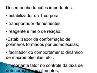 Desempenha funções importantes:
• estabilizador da T corporal;
• transportador de nutrientes;
• reagente e meio de reação;
•Estabilizador da conformação de
polímeros formados por biomoléculas;
• facilitador do comportamento dinâmico
de macromoléculas, etc..
• importante fator no controle da taxa de
deterioração dos alimentos;
 