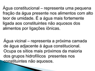 Água constitucional – representa uma pequena
fração da água presente nos alimentos com alto
teor de umidade. É a água mais fortemente
ligada aos constituintes não aquosos dos
alimentos por ligações iônicas.
Água vicinal – representa a próxima camada
de água adjacente á água constitucional.
Ocupa os sítios mais próximos da maioria
dos grupos hidrofílicos presentes nos
constituintes não aquosos.
 