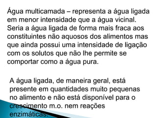 Água multicamada – representa a água ligada
em menor intensidade que a água vicinal.
Seria a água ligada de forma mais fraca aos
constituintes não aquosos dos alimentos mas
que ainda possui uma intensidade de ligação
com os solutos que não lhe permite se
comportar como a água pura.
A água ligada, de maneira geral, está
presente em quantidades muito pequenas
no alimento e não está disponível para o
crescimento m.o. nem reações
enzimáticas.
 