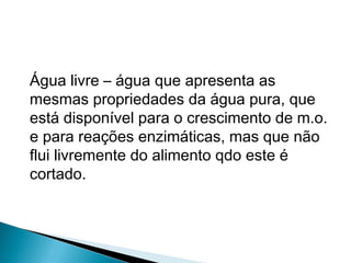 Água livre – água que apresenta as
mesmas propriedades da água pura, que
está disponível para o crescimento de m.o.
e para reações enzimáticas, mas que não
flui livremente do alimento qdo este é
cortado.
 