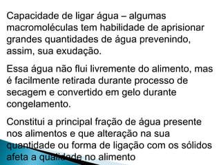 Capacidade de ligar água – algumas
macromoléculas tem habilidade de aprisionar
grandes quantidades de água prevenindo,
assim, sua exudação.
Essa água não flui livremente do alimento, mas
é facilmente retirada durante processo de
secagem e convertido em gelo durante
congelamento.
Constitui a principal fração de água presente
nos alimentos e que alteração na sua
quantidade ou forma de ligação com os sólidos
afeta a qualidade no alimento
 