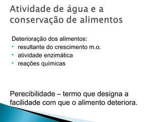 Deterioração dos alimentos:
 resultante do crescimento m.o.
 atividade enzimática
 reações químicas
Perecibilidade – termo que designa a
facilidade com que o alimento deteriora.
 