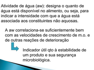 Atividade de água (aw): designa o quanto de
água está disponível no alimento, ou seja, para
indicar a intensidade com que a água está
associada aos constituintes não aquosas.
A aw correlaciona-se suficientemente bem
com as velocidades de crescimento de m.o. e
de outras reações de deterioração
Indicador útil qto à estabilidade de
um produto e sua segurança
microbiológica.
 