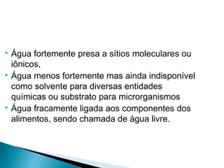  Água fortemente presa a sítios moleculares ou
iônicos,
 Água menos fortemente mas ainda indisponível
como solvente para diversas entidades
químicas ou substrato para microrganismos
 Água fracamente ligada aos componentes dos
alimentos, sendo chamada de água livre.
 