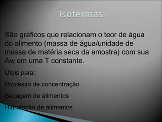 São gráficos que relacionam o teor de água
do alimento (massa de água/unidade de
massa de matéria seca da amostra) com sua
Aw em uma T constante.
Uteis para:
Processo de concentração
Secagem de alimentos
Hidratação de alimentos
 