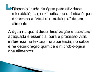 Disponibilidade da água para atividade
microbiológica, enzimática ou química é que
determina a “vida-de-prateleira” de um
alimento.
A água na quantidade, localização e estrutura
adequada é essencial para o processo vital,
influencia na textura, na aparência, no sabor
e na deterioração química e microbiológica
dos alimentos.
 
