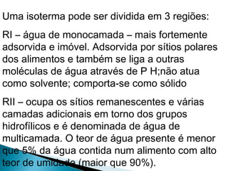 Uma isoterma pode ser dividida em 3 regiões:
RI – água de monocamada – mais fortemente
adsorvida e imóvel. Adsorvida por sítios polares
dos alimentos e também se liga a outras
moléculas de água através de P H;não atua
como solvente; comporta-se como sólido
RII – ocupa os sítios remanescentes e várias
camadas adicionais em torno dos grupos
hidrofílicos e é denominada de água de
multicamada. O teor de água presente é menor
que 5% da água contida num alimento com alto
teor de umidade (maior que 90%).
 