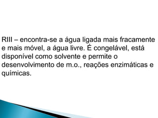 RIII – encontra-se a água ligada mais fracamente
e mais móvel, a água livre. É congelável, está
disponível como solvente e permite o
desenvolvimento de m.o., reações enzimáticas e
químicas.
 