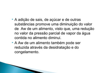  A adição de sais, de açúcar e de outras
substâncias promove uma diminuição do valor
de Aw de um alimento, visto que, uma redução
no valor da pressão parcial de vapor da água
contida no alimento diminui.
 A Aw de um alimento também pode ser
reduzida através da desidratação e do
congelamento.
 
