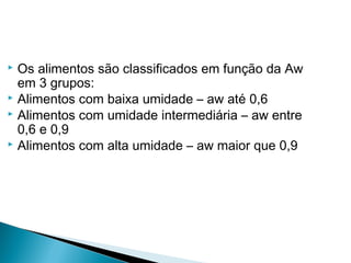  Os alimentos são classificados em função da Aw
em 3 grupos:
 Alimentos com baixa umidade – aw até 0,6
 Alimentos com umidade intermediária – aw entre
0,6 e 0,9
 Alimentos com alta umidade – aw maior que 0,9
 