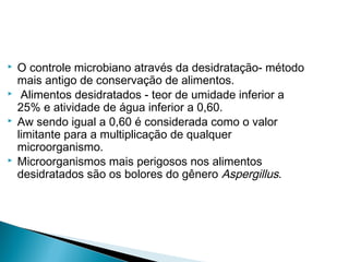  O controle microbiano através da desidratação- método
mais antigo de conservação de alimentos.
 Alimentos desidratados - teor de umidade inferior a
25% e atividade de água inferior a 0,60.
 Aw sendo igual a 0,60 é considerada como o valor
limitante para a multiplicação de qualquer
microorganismo.
 Microorganismos mais perigosos nos alimentos
desidratados são os bolores do gênero Aspergillus.
 