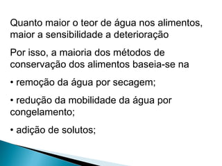 Quanto maior o teor de água nos alimentos,
maior a sensibilidade a deterioração
Por isso, a maioria dos métodos de
conservação dos alimentos baseia-se na
• remoção da água por secagem;
• redução da mobilidade da água por
congelamento;
• adição de solutos;
 
