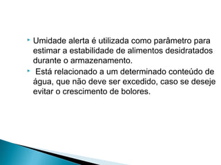  Umidade alerta é utilizada como parâmetro para
estimar a estabilidade de alimentos desidratados
durante o armazenamento.
 Está relacionado a um determinado conteúdo de
água, que não deve ser excedido, caso se deseje
evitar o crescimento de bolores.
 