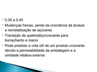  0,35 a 0,45
 Mudanças físicas, perda da crocrância da dureza
e recristalização de açúcares
 Transição de quebradiço/crocante para
borrachento e macio
 Pode predizer a vida útil de um produto crocrante
devido a permeabilidade da embalagem e a
umidade relativa externa
 