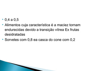  0,4 a 0,5
 Alimentos cuja característica é a maciez tornam
endurecidas devido a transição vítrea Ex frutas
desidratadas
 Sorvetes com 0,8 ea casca do cone com 0,2
 