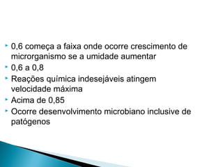  0,6 começa a faixa onde ocorre crescimento de
microrganismo se a umidade aumentar
 0,6 a 0,8
 Reações química indesejáveis atingem
velocidade máxima
 Acima de 0,85
 Ocorre desenvolvimento microbiano inclusive de
patógenos
 