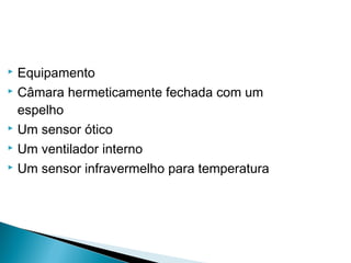  Equipamento
 Câmara hermeticamente fechada com um
espelho
 Um sensor ótico
 Um ventilador interno
 Um sensor infravermelho para temperatura
 