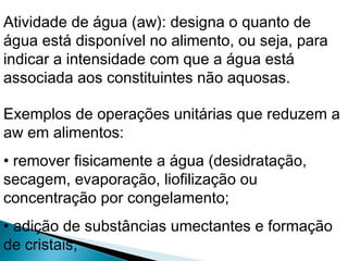 Exemplos de operações unitárias que reduzem a
aw em alimentos:
• remover fisicamente a água (desidratação,
secagem, evaporação, liofilização ou
concentração por congelamento;
• adição de substâncias umectantes e formação
de cristais;
Atividade de água (aw): designa o quanto de
água está disponível no alimento, ou seja, para
indicar a intensidade com que a água está
associada aos constituintes não aquosas.
 