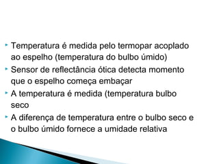  Temperatura é medida pelo termopar acoplado
ao espelho (temperatura do bulbo úmido)
 Sensor de reflectância ótica detecta momento
que o espelho começa embaçar
 A temperatura é medida (temperatura bulbo
seco
 A diferença de temperatura entre o bulbo seco e
o bulbo úmido fornece a umidade relativa
 