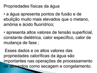Propriedades físicas da água
• a água apresenta pontos de fusão e de
ebulição muito mais elevados que o metano,
amônia e ácido fluorídrico;
• apresenta altos valores de tensão superficial,
constante dielétrica, calor específico, calor de
mudança de fase ;
Esses dados e os altos valores das
propriedades caloríficas da água são
importantes nas operações de processamento
de alimentos como secagem e congelamento.
 