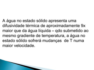 A água no estado sólido apresenta uma
difusividade térmica de aproximadamente 9x
maior que da água líquida – qdo submetido ao
mesmo gradiente de temperatura, a água no
estado sólido sofrerá mudanças de T numa
maior velocidade.
 
