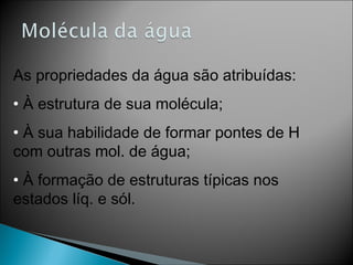 As propriedades da água são atribuídas:
• À estrutura de sua molécula;
• À sua habilidade de formar pontes de H
com outras mol. de água;
• À formação de estruturas típicas nos
estados líq. e sól.
 