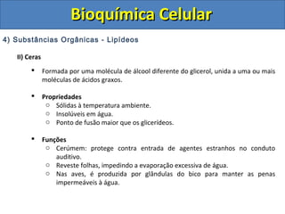 Bioquímica Celular
4) Substâncias Orgânicas - Lipídeos

   II) Ceras
              Formada por uma molécula de álcool diferente do glicerol, unida a uma ou mais
               moléculas de ácidos graxos.

              Propriedades
                o Sólidas à temperatura ambiente.
                o Insolúveis em água.
                o Ponto de fusão maior que os glicerídeos.

              Funções
                o Cerúmem: protege contra entrada de agentes estranhos no conduto
                   auditivo.
                o Reveste folhas, impedindo a evaporação excessiva de água.
                o Nas aves, é produzida por glândulas do bico para manter as penas
                   impermeáveis à água.
 