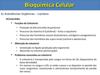 Bioquímica Celular
4) Substâncias Orgânicas - Lipídeos

   III) Esteróides
           Funções do Colesterol:
             o Produção da bile (emulsão de gorduras)
             o Procursor da vitamina D (Calciferol) – Evita o raquitismo
             o Precursor dos hormônios sexuais (testosterona, estrógeno e progesterona)
             o Precursor dos hormônios das supra-renais (cortisol e adosterona)
           Obtenção do colesterol
             o Sintetizado no fígado (produção pelo organismo)
             o Absorvido no intestino (alimentação)
           Problemas associados ao colesterol
             o O colesterol é transportado pelo sangue na forma de LDL (lipoproteína de
               baixa densidade).
             o Em excesso no sangue o LDL se oxida e passa a se depositar na perede dos
               vasos sanguíneos, ocasionando a aterosclerose (enrijecimento da parede
               dos vasos).
 