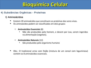 Bioquímica Celular
4) Substâncias Orgânicas - Proteínas
   I) Aminoácidos
          Existem 20 aminoácidos que constituem as proteínas dos seres vivos.
          Os aminoácidos podem ser classificados em dois grupos:

            o Aminoácidos Essenciais (8)
               • Não são produzidos pelo homem, e devem por isso, serem ingeridos
                  na alimentação (vegetais).

            o Aminoácidos Naturais (12)
               • São produzidos pelo organismo humano


          Obs.: O tradicional arroz com feijão (mistura de um cereal com leguminosa)
           contém os 8 aminoácidos essenciais.
 