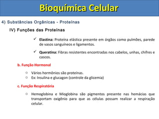 Bioquímica Celular
4) Substâncias Orgânicas - Proteínas
   IV) Funções das Proteínas

                 Elastina: Proteína elástica presente em órgãos como pulmões, parede
                  de vasos sanguíneos e ligamentos.
                 Queratina: Fibras resistentes encontradas nos cabelos, unhas, chifres e
                  cascos.

       b. Função Hormonal
           o Vários hormônios são proteínas.
           o Ex: Insulina e glucagon (controle da glicemia)

       c. Função Respiratória
           o Hemoglobina e Mioglobina são pigmentos presente nas hemácias que
             transportam oxigênio para que as células possam realizar a respiração
             celular.
 