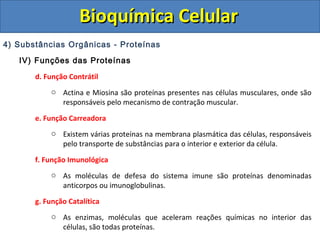 Bioquímica Celular
4) Substâncias Orgânicas - Proteínas
   IV) Funções das Proteínas

       d. Função Contrátil
           o Actina e Miosina são proteínas presentes nas células musculares, onde são
             responsáveis pelo mecanismo de contração muscular.

       e. Função Carreadora
           o Existem várias proteínas na membrana plasmática das células, responsáveis
             pelo transporte de substâncias para o interior e exterior da célula.

       f. Função Imunológica
           o As moléculas de defesa do sistema imune são proteínas denominadas
             anticorpos ou imunoglobulinas.
       g. Função Catalítica
           o As enzimas, moléculas que aceleram reações químicas no interior das
             células, são todas proteínas.
 